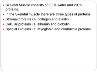  Skeletal Muscle consists of 80 % water and 20 %
proteins.
 In the Skeletal muscle there are three types of proteins.
 Stromal proteins i.e. collagen and elastin
 Cellular proteins i.e. albumin and globulin.
 Special Proteins i.e. Myoglobin and contractile proteins.
 