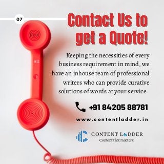 +91 84205 88781
CONTENT L DDER
07
w w w . c o n t e n t l a d d e r . i n
Content that matters!
Keeping the necessities of every
business requirement in mind, we
have an inhouse team of professional
writers who can provide curative
solutions of words at your service.
 