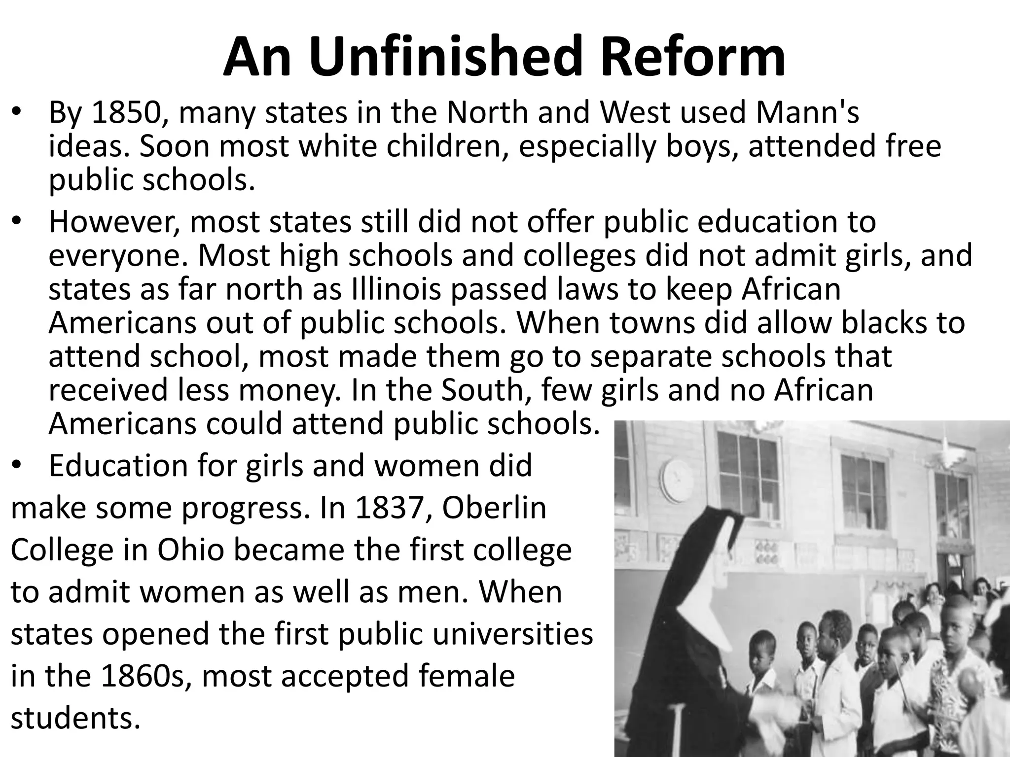An Unfinished Reform
• By 1850, many states in the North and West used Mann's
ideas. Soon most white children, especially boys, attended free
public schools.
• However, most states still did not offer public education to
everyone. Most high schools and colleges did not admit girls, and
states as far north as Illinois passed laws to keep African
Americans out of public schools. When towns did allow blacks to
attend school, most made them go to separate schools that
received less money. In the South, few girls and no African
Americans could attend public schools.
• Education for girls and women did
make some progress. In 1837, Oberlin
College in Ohio became the first college
to admit women as well as men. When
states opened the first public universities
in the 1860s, most accepted female
students.
 