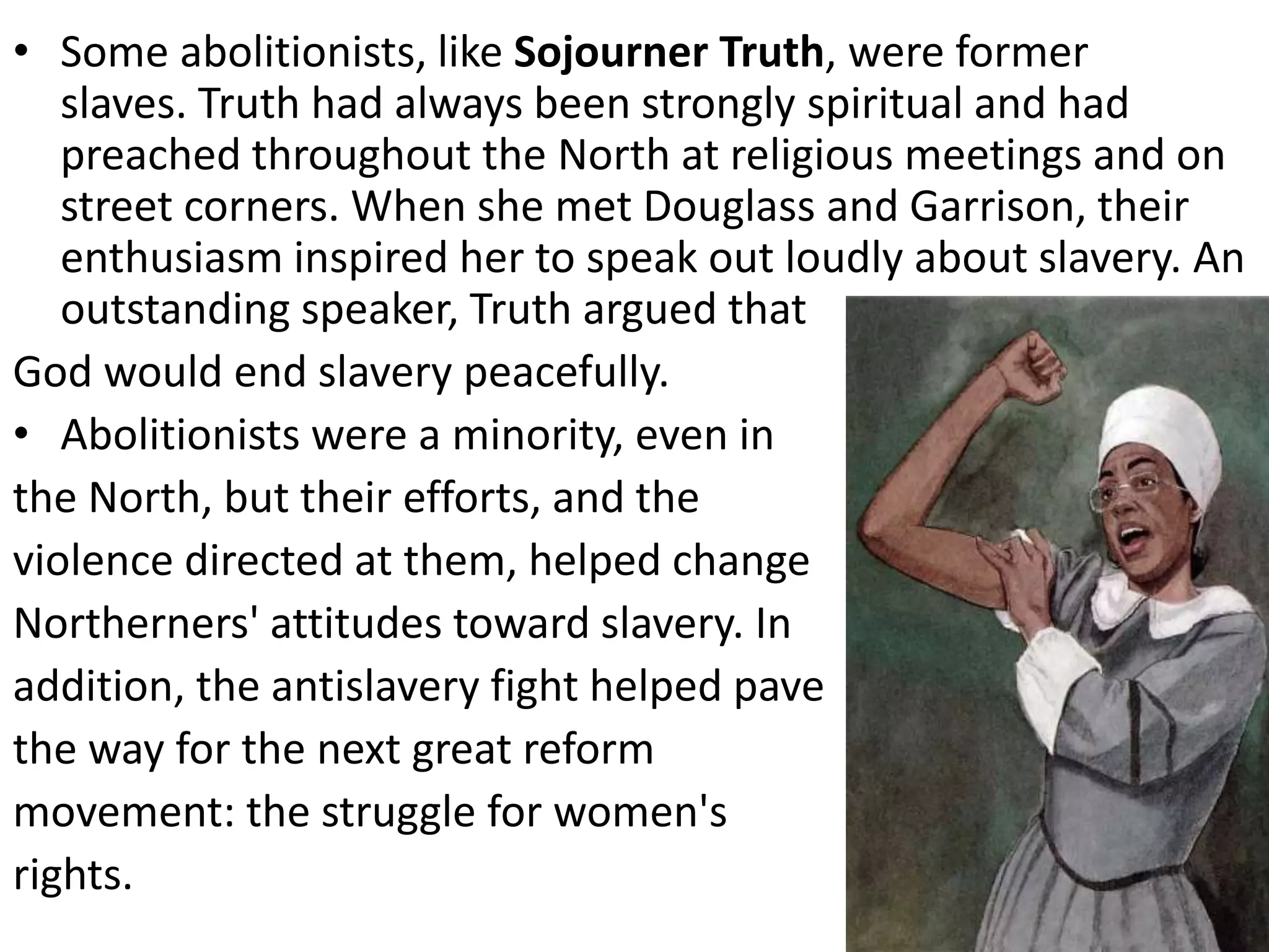 • Some abolitionists, like Sojourner Truth, were former
slaves. Truth had always been strongly spiritual and had
preached throughout the North at religious meetings and on
street corners. When she met Douglass and Garrison, their
enthusiasm inspired her to speak out loudly about slavery. An
outstanding speaker, Truth argued that
God would end slavery peacefully.
• Abolitionists were a minority, even in
the North, but their efforts, and the
violence directed at them, helped change
Northerners' attitudes toward slavery. In
addition, the antislavery fight helped pave
the way for the next great reform
movement: the struggle for women's
rights.
 