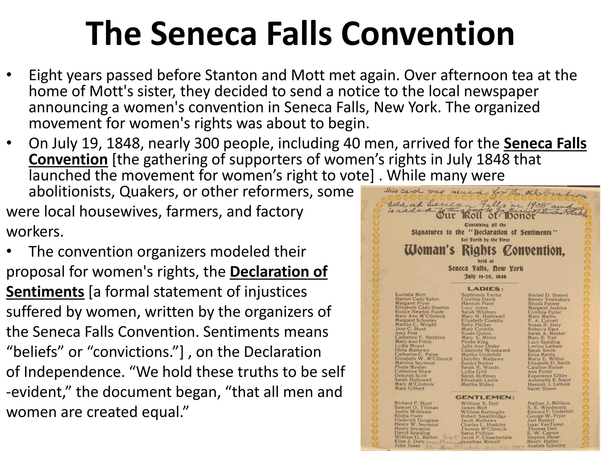 The Seneca Falls Convention
• Eight years passed before Stanton and Mott met again. Over afternoon tea at the
home of Mott's sister, they decided to send a notice to the local newspaper
announcing a women's convention in Seneca Falls, New York. The organized
movement for women's rights was about to begin.
• On July 19, 1848, nearly 300 people, including 40 men, arrived for the Seneca Falls
Convention [the gathering of supporters of women’s rights in July 1848 that
launched the movement for women’s right to vote] . While many were
abolitionists, Quakers, or other reformers, some
were local housewives, farmers, and factory
workers.
• The convention organizers modeled their
proposal for women's rights, the Declaration of
Sentiments [a formal statement of injustices
suffered by women, written by the organizers of
the Seneca Falls Convention. Sentiments means
“beliefs” or “convictions.”] , on the Declaration
of Independence. “We hold these truths to be self
-evident,” the document began, “that all men and
women are created equal.”
 