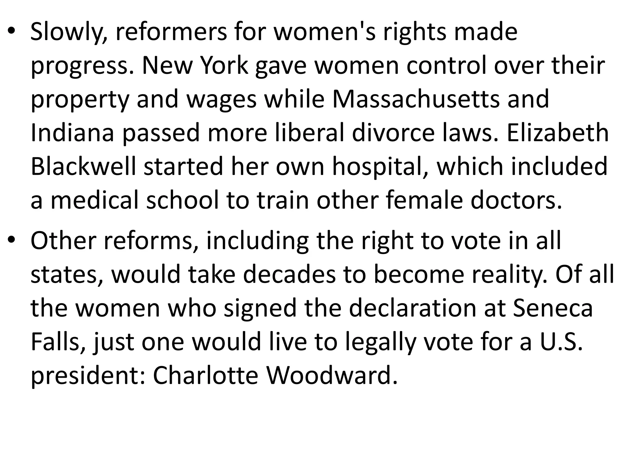 • Slowly, reformers for women's rights made
progress. New York gave women control over their
property and wages while Massachusetts and
Indiana passed more liberal divorce laws. Elizabeth
Blackwell started her own hospital, which included
a medical school to train other female doctors.
• Other reforms, including the right to vote in all
states, would take decades to become reality. Of all
the women who signed the declaration at Seneca
Falls, just one would live to legally vote for a U.S.
president: Charlotte Woodward.
 