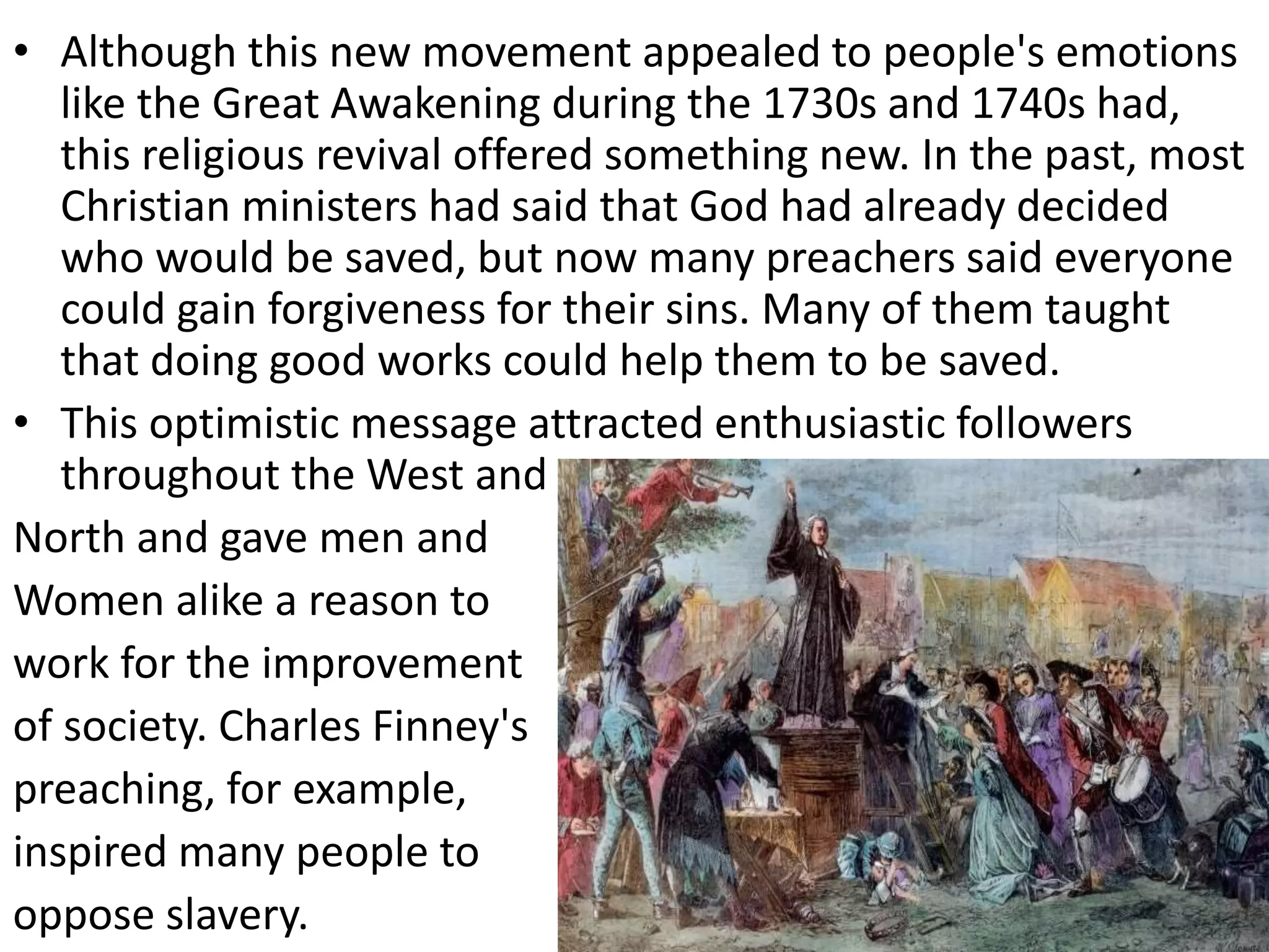 • Although this new movement appealed to people's emotions
like the Great Awakening during the 1730s and 1740s had,
this religious revival offered something new. In the past, most
Christian ministers had said that God had already decided
who would be saved, but now many preachers said everyone
could gain forgiveness for their sins. Many of them taught
that doing good works could help them to be saved.
• This optimistic message attracted enthusiastic followers
throughout the West and
North and gave men and
Women alike a reason to
work for the improvement
of society. Charles Finney's
preaching, for example,
inspired many people to
oppose slavery.
 