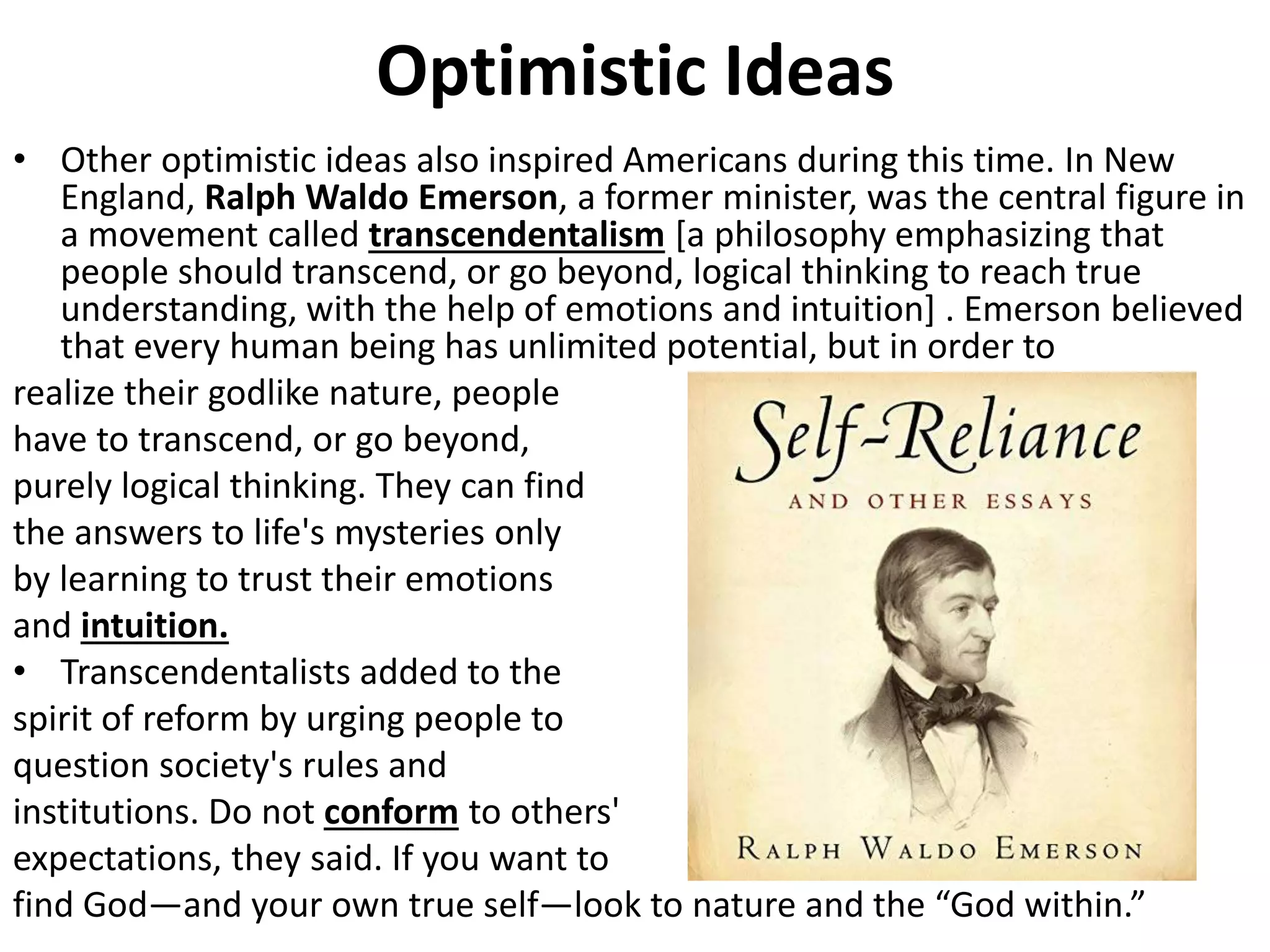 Optimistic Ideas
• Other optimistic ideas also inspired Americans during this time. In New
England, Ralph Waldo Emerson, a former minister, was the central figure in
a movement called transcendentalism [a philosophy emphasizing that
people should transcend, or go beyond, logical thinking to reach true
understanding, with the help of emotions and intuition] . Emerson believed
that every human being has unlimited potential, but in order to
realize their godlike nature, people
have to transcend, or go beyond,
purely logical thinking. They can find
the answers to life's mysteries only
by learning to trust their emotions
and intuition.
• Transcendentalists added to the
spirit of reform by urging people to
question society's rules and
institutions. Do not conform to others'
expectations, they said. If you want to
find God—and your own true self—look to nature and the “God within.”
 