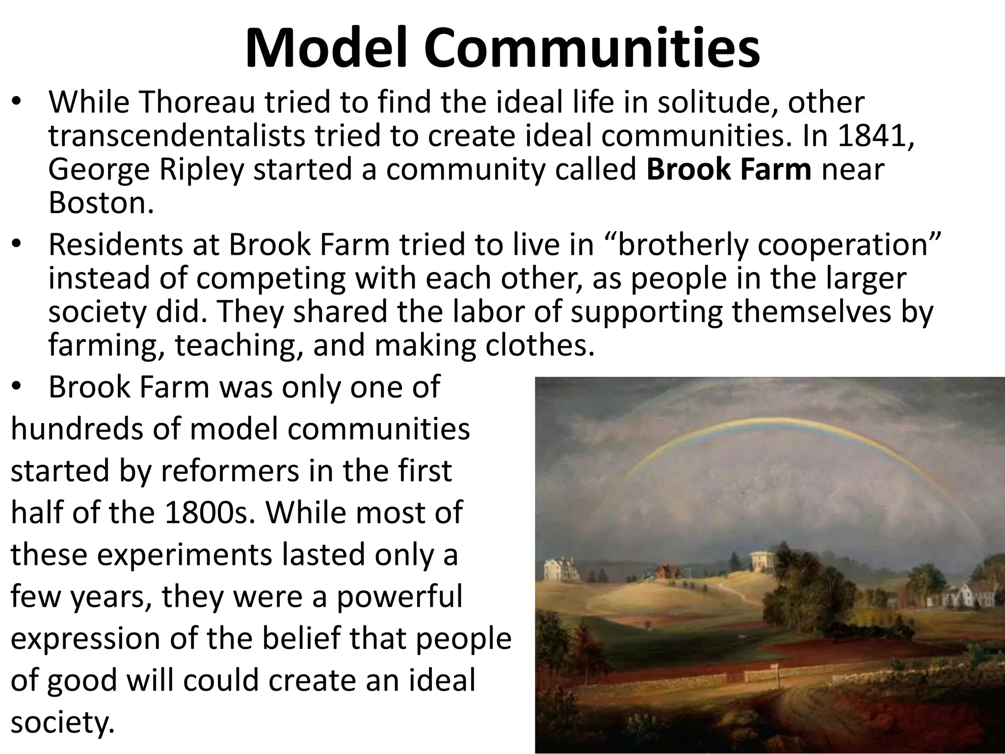 Model Communities
• While Thoreau tried to find the ideal life in solitude, other
transcendentalists tried to create ideal communities. In 1841,
George Ripley started a community called Brook Farm near
Boston.
• Residents at Brook Farm tried to live in “brotherly cooperation”
instead of competing with each other, as people in the larger
society did. They shared the labor of supporting themselves by
farming, teaching, and making clothes.
• Brook Farm was only one of
hundreds of model communities
started by reformers in the first
half of the 1800s. While most of
these experiments lasted only a
few years, they were a powerful
expression of the belief that people
of good will could create an ideal
society.
 