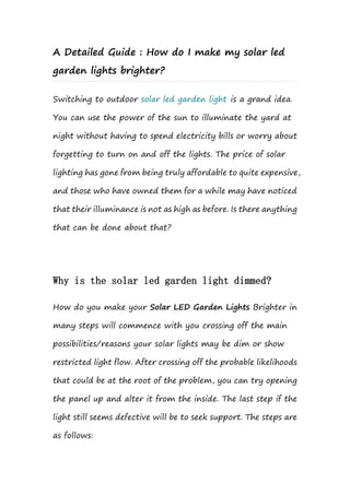 A Detailed Guide : How do I make my solar led
garden lights brighter?
Switching to outdoor solar led garden light is a grand idea.
You can use the power of the sun to illuminate the yard at
night without having to spend electricity bills or worry about
forgetting to turn on and off the lights. The price of solar
lighting has gone from being truly affordable to quite expensive,
and those who have owned them for a while may have noticed
that their illuminance is not as high as before. Is there anything
that can be done about that?
Why is the solar led garden light dimmed?
How do you make your Solar LED Garden Lights Brighter in
many steps will commence with you crossing off the main
possibilities/reasons your solar lights may be dim or show
restricted light flow. After crossing off the probable likelihoods
that could be at the root of the problem, you can try opening
the panel up and alter it from the inside. The last step if the
light still seems defective will be to seek support. The steps are
as follows:
 