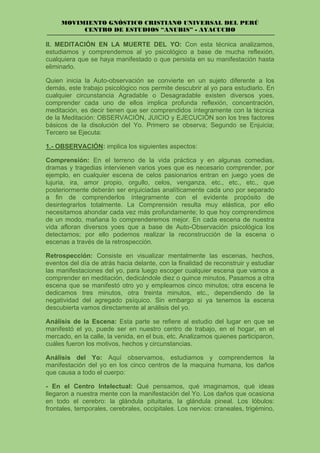 MOVIMIENTO GNÓSTICO CRISTIANO UNIVERSAL DEL PERÚ
CENTRO DE ESTUDIOS “ANUBIS” - AYACUCHO
II. MEDITACIÓN EN LA MUERTE DEL YO: Con esta técnica analizamos,
estudiamos y comprendemos al yo psicológico a base de mucha reflexión,
cualquiera que se haya manifestado o que persista en su manifestación hasta
eliminarlo.
Quien inicia la Auto-observación se convierte en un sujeto diferente a los
demás, este trabajo psicológico nos permite descubrir al yo para estudiarlo. En
cualquier circunstancia Agradable o Desagradable existen diversos yoes,
comprender cada uno de ellos implica profunda reflexión, concentración,
meditación, es decir tienen que ser comprendidos íntegramente con la técnica
de la Meditación: OBSERVACIÓN, JUICIO y EJECUCIÓN son los tres factores
básicos de la disolución del Yo. Primero se observa; Segundo se Enjuicia;
Tercero se Ejecuta:
1.- OBSERVACIÓN: implica los siguientes aspectos:
Comprensión: En el terreno de la vida práctica y en algunas comedias,
dramas y tragedias intervienen varios yoes que es necesario comprender, por
ejemplo, en cualquier escena de celos pasionarios entran en juego yoes de
lujuria, ira, amor propio, orgullo, celos, venganza, etc., etc., etc., que
posteriormente deberán ser enjuiciadas analíticamente cada uno por separado
a fin de comprenderlos íntegramente con el evidente propósito de
desintegrarlos totalmente. La Comprensión resulta muy elástica, por ello
necesitamos ahondar cada vez más profundamente; lo que hoy comprendimos
de un modo, mañana lo comprenderemos mejor. En cada escena de nuestra
vida afloran diversos yoes que a base de Auto-Observación psicológica los
detectamos; por ello podemos realizar la reconstrucción de la escena o
escenas a través de la retrospección.
Retrospección: Consiste en visualizar mentalmente las escenas, hechos,
eventos del día de atrás hacia delante, con la finalidad de reconstruir y estudiar
las manifestaciones del yo, para luego escoger cualquier escena que vamos a
comprender en meditación, dedicándole diez o quince minutos, Pasamos a otra
escena que se manifestó otro yo y empleamos cinco minutos; otra escena le
dedicamos tres minutos, otra treinta minutos, etc., dependiendo de la
negatividad del agregado psíquico. Sin embargo si ya tenemos la escena
descubierta vamos directamente al análisis del yo.
Análisis de la Escena: Esta parte se refiere al estudio del lugar en que se
manifestó el yo, puede ser en nuestro centro de trabajo, en el hogar, en el
mercado, en la calle, la venida, en el bus, etc. Analizamos quienes participaron,
cuáles fueron los motivos, hechos y circunstancias.
Análisis del Yo: Aquí observamos, estudiamos y comprendemos la
manifestación del yo en los cinco centros de la maquina humana, los daños
que causa a todo el cuerpo:
- En el Centro Intelectual: Qué pensamos, qué imaginamos, qué ideas
llegaron a nuestra mente con la manifestación del Yo. Los daños que ocasiona
en todo el cerebro: la glándula pituitaria, la glándula pineal. Los lóbulos:
frontales, temporales, cerebrales, occipitales. Los nervios: craneales, trigémino,
 