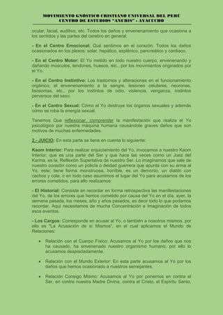 MOVIMIENTO GNÓSTICO CRISTIANO UNIVERSAL DEL PERÚ
CENTRO DE ESTUDIOS “ANUBIS” - AYACUCHO
ocular, facial, auditivo, etc. Todos los daños y envenenamiento que ocasiona a
los sentidos y las partes del cerebro en general.
- En el Centro Emocional: Qué sentimos en el corazón. Todos los daños
ocasionados en los plexos: solar, hepático, esplénico, pancreático y cardiaco.
- En el Centro Motor: El Yo metido en todo nuestro cuerpo, envenenando y
dañando músculos, tendones, huesos, etc., por los movimientos originados por
el Yo.
- En el Centro Instintivo: Los trastornos y alteraciones en el funcionamiento
orgánico; el envenenamiento a la sangre, lesiones celulares, neuronas,
lisosomas, etc., por los instintos de odio, violencia, venganza, instintos
perversos del sexo.
- En el Centro Sexual: Cómo el Yo destruye los órganos sexuales y además
cómo se roba la energía sexual.
Tenemos Que reflexionar, comprender la manifestación que realiza el Yo
psicológico por nuestra máquina humana causándole graves daños que son
motivos de muchas enfermedades.
2.- JUICIO: En esta parte se tiene en cuenta lo siguiente:
Kaom Interior: Para realizar enjuiciamiento del Yo, invocamos a nuestro Kaom
Interior, que es una parte del Ser y que hace las veces como un Juez del
Karma, es la, Reflexión Superlativa de nuestro Ser. Lo imaginamos que sale de
nuestro corazón como un policía o deidad guerrera que apunta con su arma al
Yo, este; tiene forma monstruosa, horrible, es un demonio, un diablo con
cachos y cola, o en todo caso asumimos el lugar del Yo para acusarnos de los
errores cometidos, para ello realizamos:
- El Historial: Consiste en recordar en forma retrospectiva las manifestaciones
del Yo, de los errores que hemos cometido por causa del Yo en el día, ayer, la
semana pasada, los meses, año y años pasados, es decir todo lo que podamos
recordar. Aquí necesitamos de mucha Concentración e Imaginación de todos
esos eventos.
- Los Cargos: Corresponde en acusar al Yo, o también a nosotros mismos, por
ello es "La Acusación de sí Mismos”, en el cual aplicamos el Mundo de
Relaciones:
• Relación con el Cuerpo Físico: Acusamos al Yo por los daños que nos
ha causado, ha envenenado nuestro organismo humano, por ello lo
acusamos despiadadamente.
• Relación con el Mundo Exterior: En esta parte acusamos al Yo por los
daños que hemos ocasionado a nuestros semejantes.
• Relación Consigo Mismo: Acusamos al Yo por ponernos en contra el
Ser, en contra nuestra Madre Divina, contra el Cristo, el Espíritu Santo,
 