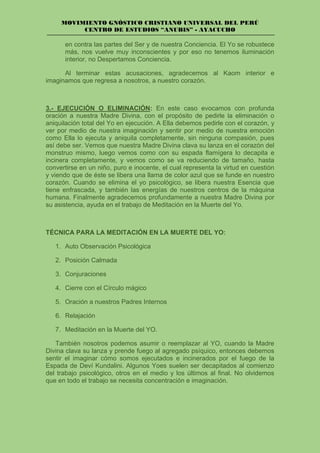 MOVIMIENTO GNÓSTICO CRISTIANO UNIVERSAL DEL PERÚ
CENTRO DE ESTUDIOS “ANUBIS” - AYACUCHO
en contra las partes del Ser y de nuestra Conciencia. El Yo se robustece
más, nos vuelve muy inconscientes y por eso no tenemos iluminación
interior, no Despertamos Conciencia.
Al terminar estas acusaciones, agradecemos al Kaom interior e
imaginamos que regresa a nosotros, a nuestro corazón.
3.- EJECUCIÓN O ELIMINACIÓN: En este caso evocamos con profunda
oración a nuestra Madre Divina, con el propósito de pedirle la eliminación o
aniquilación total del Yo en ejecución. A Ella debemos pedirle con el corazón, y
ver por medio de nuestra imaginación y sentir por medio de nuestra emoción
como Ella lo ejecuta y aniquila completamente, sin ninguna compasión, pues
así debe ser. Vemos que nuestra Madre Divina clava su lanza en el corazón del
monstruo mismo, luego vemos como con su espada flamígera lo decapita e
incinera completamente, y vemos como se va reduciendo de tamaño, hasta
convertirse en un niño, puro e inocente, el cual representa la virtud en cuestión
y viendo que de éste se libera una llama de color azul que se funde en nuestro
corazón. Cuando se elimina el yo psicológico, se libera nuestra Esencia que
tiene enfrascada, y también las energías de nuestros centros de la máquina
humana. Finalmente agradecemos profundamente a nuestra Madre Divina por
su asistencia, ayuda en el trabajo de Meditación en la Muerte del Yo.
TÉCNICA PARA LA MEDITACIÓN EN LA MUERTE DEL YO:
1. Auto Observación Psicológica
2. Posición Calmada
3. Conjuraciones
4. Cierre con el Círculo mágico
5. Oración a nuestros Padres Internos
6. Relajación
7. Meditación en la Muerte del YO.
También nosotros podemos asumir o reemplazar al YO, cuando la Madre
Divina clava su lanza y prende fuego al agregado psíquico, entonces debemos
sentir el imaginar cómo somos ejecutados e incinerados por el fuego de la
Espada de Deví Kundalini. Algunos Yoes suelen ser decapitados al comienzo
del trabajo psicológico, otros en el medio y los últimos al final. No olvidemos
que en todo el trabajo se necesita concentración e imaginación.
 