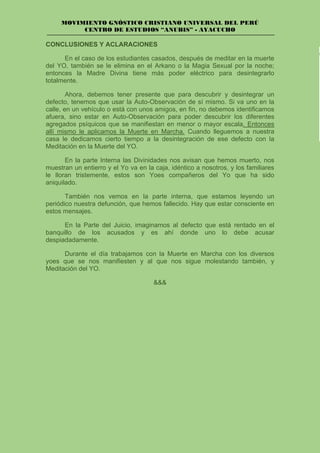 MOVIMIENTO GNÓSTICO CRISTIANO UNIVERSAL DEL PERÚ
CENTRO DE ESTUDIOS “ANUBIS” - AYACUCHO
CONCLUSIONES Y ACLARACIONES
En el caso de los estudiantes casados, después de meditar en la muerte
del YO, también se le elimina en el Arkano o la Magia Sexual por la noche;
entonces la Madre Divina tiene más poder eléctrico para desintegrarlo
totalmente.
Ahora, debemos tener presente que para descubrir y desintegrar un
defecto, tenemos que usar la Auto-Observación de sí mismo. Si va uno en la
calle, en un vehículo o está con unos amigos, en fin, no debemos identificamos
afuera, sino estar en Auto-Observación para poder descubrir los diferentes
agregados psíquicos que se manifiestan en menor o mayor escala. Entonces
allí mismo le aplicamos la Muerte en Marcha. Cuando lleguemos a nuestra
casa le dedicamos cierto tiempo a la desintegración de ese defecto con la
Meditación en la Muerte del YO.
En la parte Interna las Divinidades nos avisan que hemos muerto, nos
muestran un entierro y el Yo va en la caja, idéntico a nosotros, y los familiares
le lloran tristemente, estos son Yoes compañeros del Yo que ha sido
aniquilado.
También nos vemos en la parte interna, que estamos leyendo un
periódico nuestra defunción, que hemos fallecido. Hay que estar consciente en
estos mensajes.
En la Parte del Juicio, imaginamos al defecto que está rentado en el
banquillo de los acusados y es ahí donde uno lo debe acusar
despiadadamente.
Durante el día trabajamos con la Muerte en Marcha con los diversos
yoes que se nos manifiesten y al que nos sigue molestando también, y
Meditación del YO.
&&&
 