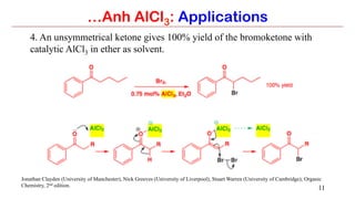 11
…Anh AlCl3: Applications
4. An unsymmetrical ketone gives 100% yield of the bromoketone with
catalytic AlCl3 in ether as solvent.
Jonathan Clayden (University of Manchester), Nick Greeves (University of Liverpool), Stuart Warren (University of Cambridge); Organic
Chemistry, 2nd edition.
 