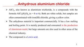 2
…Anhydrous aluminium chloride
Ø  AlCl3, also known as aluminium trichloride, is a compounds with the
formula AlCl3(H2O)n (n = 0 or 6). Both are white solids, but samples are
often contaminated with iron(III) chloride, giving a yellow color.
Ø  The anhydrous material is important commercially. It has a low melting
and boiling point. It is mainly produced and consumed in the production
of aluminium metal, but large amounts are also used in other areas of the
chemical industry.
Ø  The compound is a Lewis acid.
 