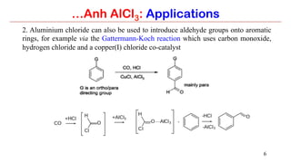 6
2. Aluminium chloride can also be used to introduce aldehyde groups onto aromatic
rings, for example via the Gattermann-Koch reaction which uses carbon monoxide,
hydrogen chloride and a copper(I) chloride co-catalyst
…Anh AlCl3: Applications
 