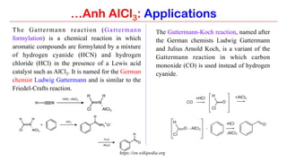 The Gattermann reaction (Gattermann
formylation) is a chemical reaction in which
aromatic compounds are formylated by a mixture
of hydrogen cyanide (HCN) and hydrogen
chloride (HCl) in the presence of a Lewis acid
catalyst such as AlCl3. It is named for the German
chemist Ludwig Gattermann and is similar to the
Friedel-Crafts reaction.
The Gattermann-Koch reaction, named after
the German chemists Ludwig Gattermann
and Julius Arnold Koch, is a variant of the
Gattermann reaction in which carbon
monoxide (CO) is used instead of hydrogen
cyanide.
…Anh AlCl3: Applications
https://en.wikipedia.org
 