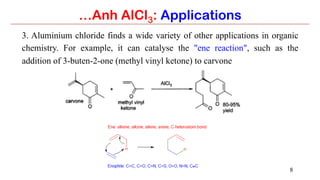 8
3. Aluminium chloride finds a wide variety of other applications in organic
chemistry. For example, it can catalyse the "ene reaction", such as the
addition of 3-buten-2-one (methyl vinyl ketone) to carvone
…Anh AlCl3: Applications
 