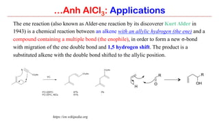 …Anh AlCl3: Applications
The ene reaction (also known as Alder-ene reaction by its discoverer Kurt Alder in
1943) is a chemical reaction between an alkene with an allylic hydrogen (the ene) and a
compound containing a multiple bond (the enophile), in order to form a new σ-bond
with migration of the ene double bond and 1,5 hydrogen shift. The product is a
substituted alkene with the double bond shifted to the allylic position.
https://en.wikipedia.org
 
