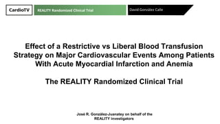 Effect of a Restrictive vs Liberal Blood Transfusion
Strategy on Major Cardiovascular Events Among Patients
With Acute Myocardial Infarction and Anemia
The REALITY Randomized Clinical Trial
David González Calle
José R. González-Juanatey on behalf of the
REALITY investigators
REALITY Randomized Clinical Trial
 