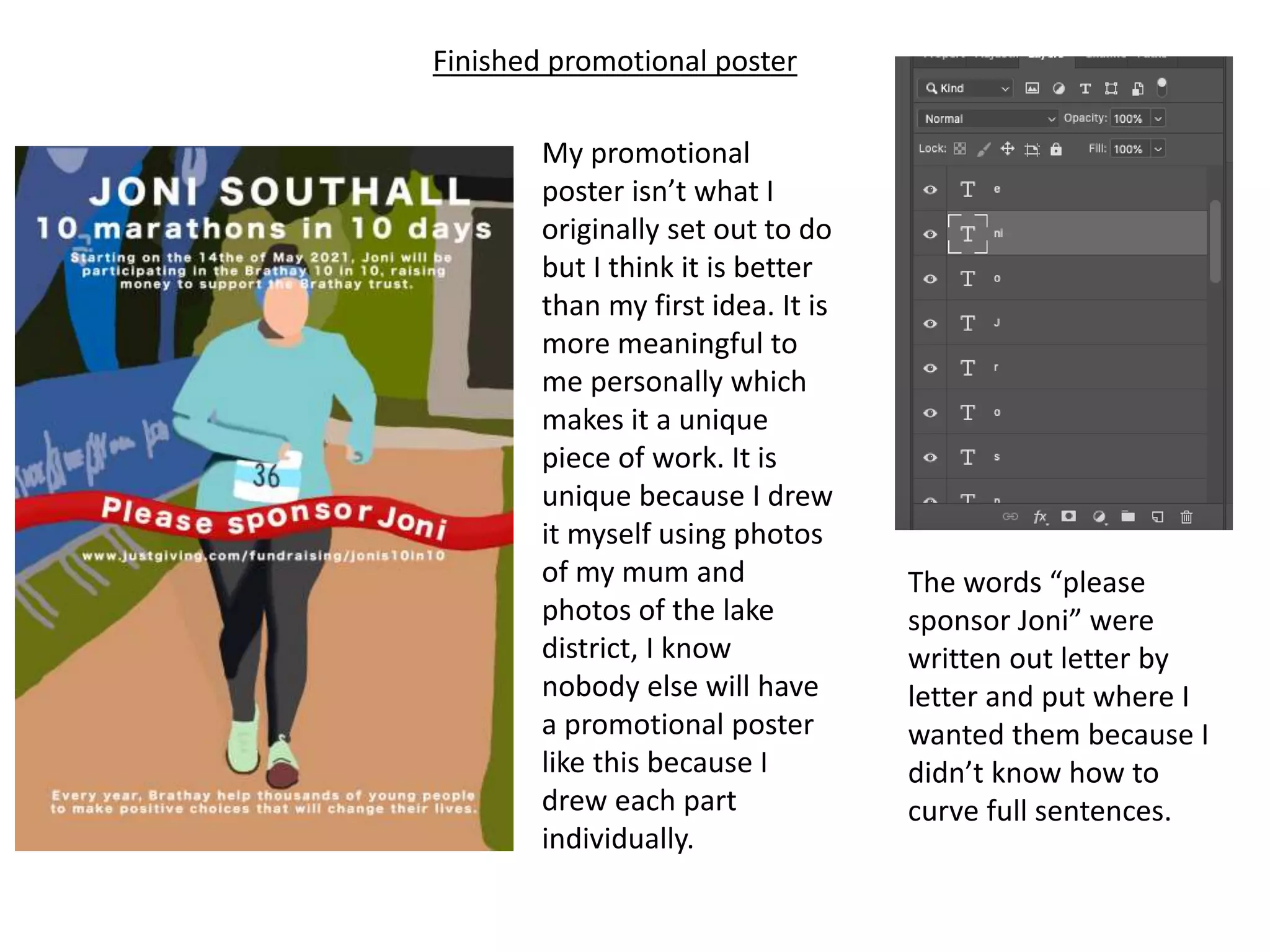 Finished promotional poster
My promotional
poster isn’t what I
originally set out to do
but I think it is better
than my first idea. It is
more meaningful to
me personally which
makes it a unique
piece of work. It is
unique because I drew
it myself using photos
of my mum and
photos of the lake
district, I know
nobody else will have
a promotional poster
like this because I
drew each part
individually.
The words “please
sponsor Joni” were
written out letter by
letter and put where I
wanted them because I
didn’t know how to
curve full sentences.
 