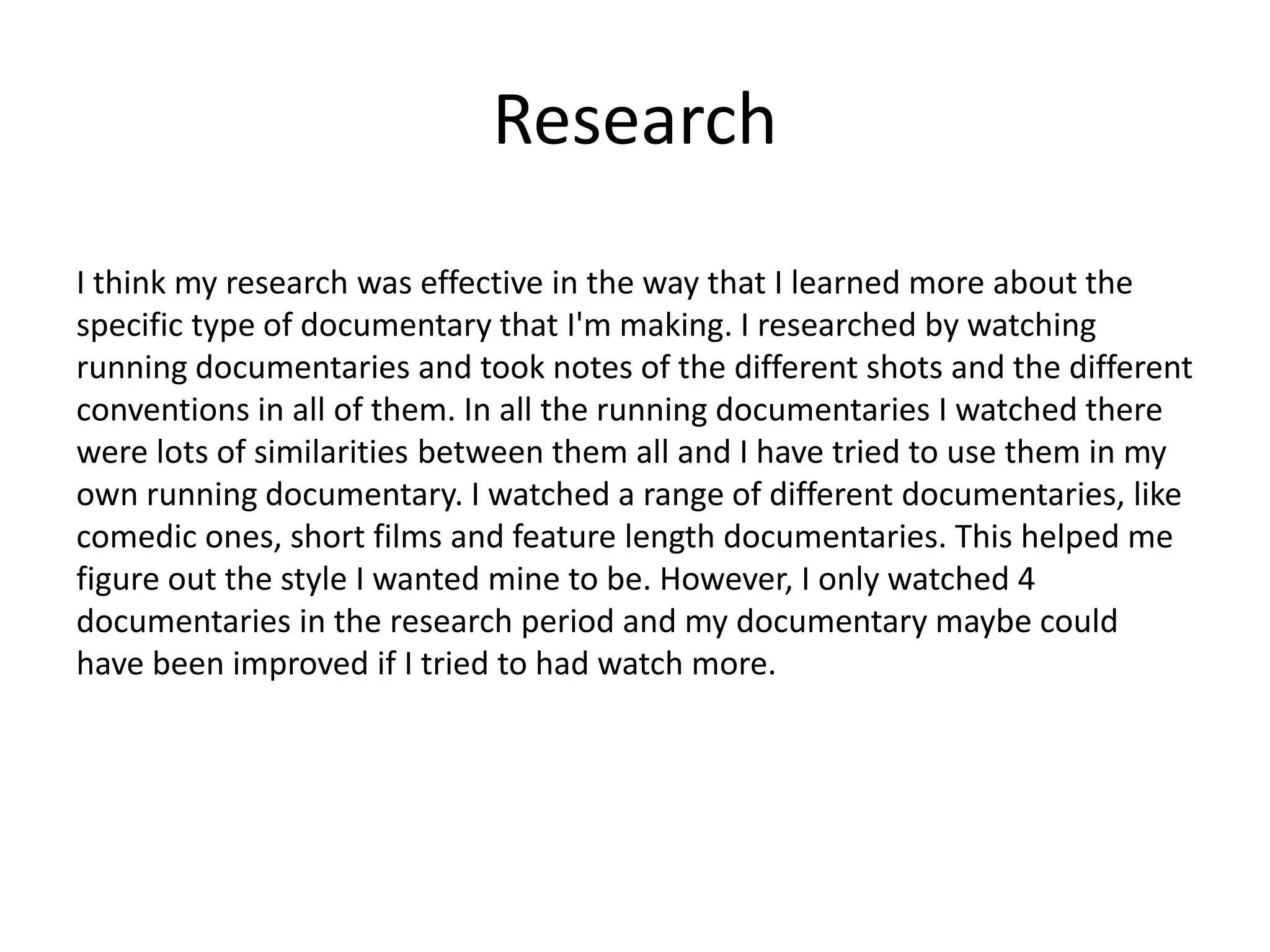 Research
I think my research was effective in the way that I learned more about the
specific type of documentary that I'm making. I researched by watching
running documentaries and took notes of the different shots and the different
conventions in all of them. In all the running documentaries I watched there
were lots of similarities between them all and I have tried to use them in my
own running documentary. I watched a range of different documentaries, like
comedic ones, short films and feature length documentaries. This helped me
figure out the style I wanted mine to be. However, I only watched 4
documentaries in the research period and my documentary maybe could
have been improved if I tried to had watch more.
 
