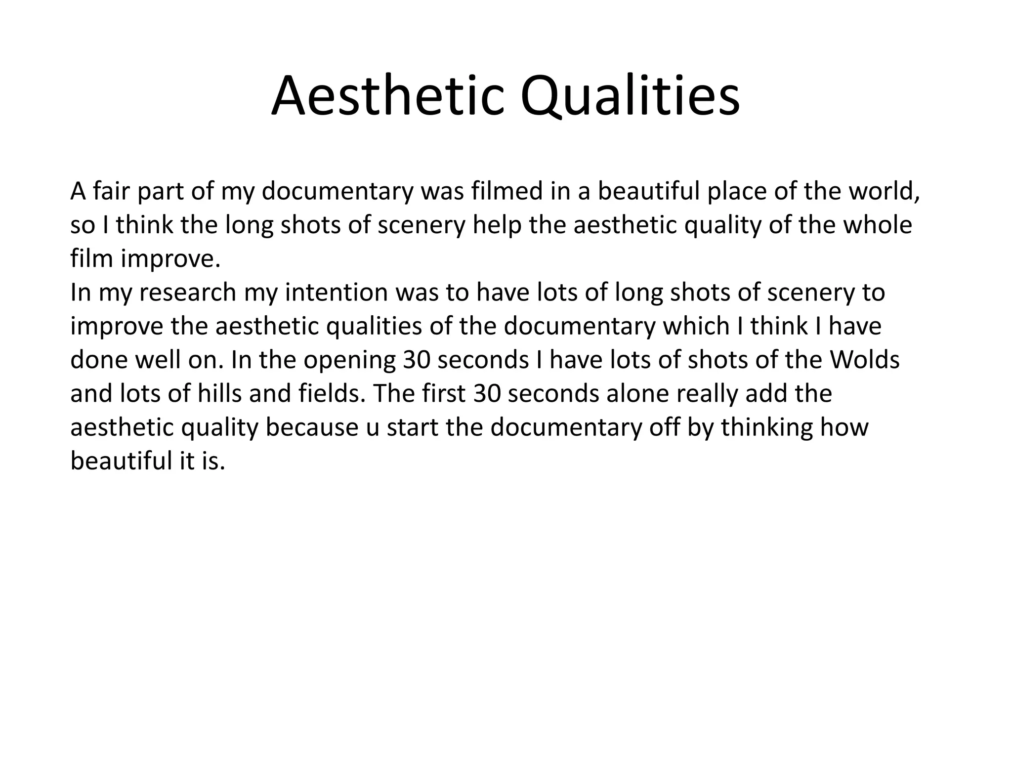 Aesthetic Qualities
A fair part of my documentary was filmed in a beautiful place of the world,
so I think the long shots of scenery help the aesthetic quality of the whole
film improve.
In my research my intention was to have lots of long shots of scenery to
improve the aesthetic qualities of the documentary which I think I have
done well on. In the opening 30 seconds I have lots of shots of the Wolds
and lots of hills and fields. The first 30 seconds alone really add the
aesthetic quality because u start the documentary off by thinking how
beautiful it is.
 