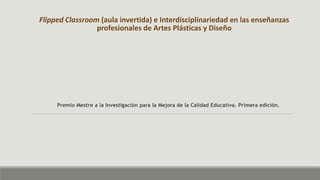 Flipped Classroom (aula invertida) e Interdisciplinariedad en las enseñanzas
profesionales de Artes Plásticas y Diseño
Premio Mestre a la Investigación para la Mejora de la Calidad Educativa. Primera edición.
 