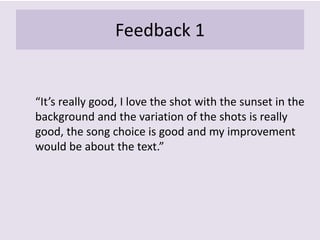 Feedback 1
“It’s really good, I love the shot with the sunset in the
background and the variation of the shots is really
good, the song choice is good and my improvement
would be about the text.”
 