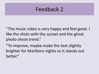Feedback 2
“The music video is very happy and feel good. I
like the shots with the sunset and the ghost
photo shoot trend.”
“To improve, maybe make the text slightly
brighter for Marlboro nights so it stands out
better.”
 