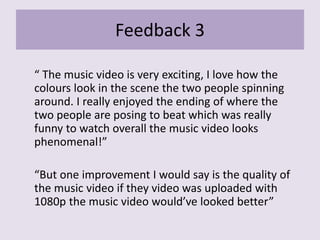 Feedback 3
“ The music video is very exciting, I love how the
colours look in the scene the two people spinning
around. I really enjoyed the ending of where the
two people are posing to beat which was really
funny to watch overall the music video looks
phenomenal!”
“But one improvement I would say is the quality of
the music video if they video was uploaded with
1080p the music video would’ve looked better”
 