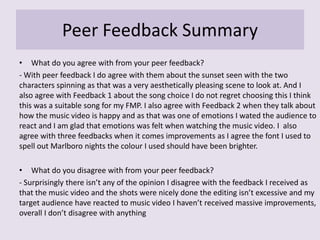 Peer Feedback Summary
• What do you agree with from your peer feedback?
- With peer feedback I do agree with them about the sunset seen with the two
characters spinning as that was a very aesthetically pleasing scene to look at. And I
also agree with Feedback 1 about the song choice I do not regret choosing this I think
this was a suitable song for my FMP. I also agree with Feedback 2 when they talk about
how the music video is happy and as that was one of emotions I wated the audience to
react and I am glad that emotions was felt when watching the music video. I also
agree with three feedbacks when it comes improvements as I agree the font I used to
spell out Marlboro nights the colour I used should have been brighter.
• What do you disagree with from your peer feedback?
- Surprisingly there isn’t any of the opinion I disagree with the feedback I received as
that the music video and the shots were nicely done the editing isn’t excessive and my
target audience have reacted to music video I haven’t received massive improvements,
overall I don’t disagree with anything
 