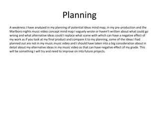 Planning
A weakness I have analyzed in my planning of potential ideas mind map, in my pre-production and the
Marlboro nights music video concept mind map I vaguely wrote or haven’t written about what could go
wrong and what alternative ideas could I replace what scene with which can have a negative effect of
my work as if you look at my final product and compare it to my planning, some of the ideas I had
planned out are not in my music music video and I should have taken into a big consideration about in
detail about my alternative ideas in my music video as that can have negative effect of my grade. This
will be something I will try and need to improve on into future projects.
 