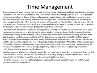 Time Management
Time management was a massive fault in production from the very beginning, as I have stated in other projects
I have done that time management was also a weakness of mine. With changing my ideas of FMP in between
the time we are about to do our first week of production was obviously a big risk I took as I became behind
with everyone in my class, forming a new idea and having to redo the whole planning process all over again
was a struggle and had an effect on my work as some of the days in production I had to be working or altering
on my planning of the music video which was a negative effect when trying to balance between working on my
production and actually part taking in production was difficult to manage.
I definitely think if I did not need to work on my planning I would have finished my production on time but I
have ended up finishing my production in the second week of evaluation due to that but also with having to
reschedule to filming for the different. One of reasons were the weather conditions changing, as weeks went
by the weather condition were conflicting with the days where my crew and I had to film and the weather
wasn’t fitting with the concept of the music video, as the weather conditions out of my control, I decided we
will film whenever the weather was sunny which did not follow the schedule. Which I had effected the amount
of time I had edit due not having any footage or having little amount footage so the time I was not editing the
music video I used the time to make changes to planning and add more detail and catching up with my
reflections so the time was not completely wasted.
Another reason of why has to reschedule was the fact my crew/ cast at some days of planning to shoot needed
to reschedule as she had become busy. At times it was frustrating having to reschedule the days to film as I
couldn’t edit anything had to use the production time doing planning again.
I think the amount of time we had for production was suitable enough but definitely on my end the way I
handled time wasn’t the greatest.
 