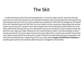 The Skit
- I ended removing the skit from the final production in my music video and the reason for that was
every time the crew and I would try to the skit both characters were having tough time learning the lines
and acting out the lines from the script sounded very scripted and I look back the footage we had filmed
of the skit I decided to get rid if skit from the music video as to the reasoning I stated above but another
reason was because the I wouldn’t even have enough time to finish editing and add it before the music
video started and removing skit was very dishearten to do as the skit gave so much context to what and
why the music video was made. Without the skit I do think that my work s not fully complete as that it
was big moment for the music video and now the music video with no context you wouldn’t know what
music video is about which frustrating and I couldn’t think of any alternatives during my production I do
now look and wished wrote in beginning of the music video about Imagine Life Without A Pandemic it
would’ve gave some bit of context but didn’t because I managed my time terribly.
 