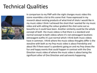 Technical Qualities
In comparison to my FMP with the night changes music video this
scene resembles a lot to this scene that I have expressed in my
research about existing products of what kind of shots I would like in
my music video I think I achieved the short that I wanted for my music
video and with editing the colour gradient the shot came out as
beautiful as it could have been. Another similarity could be the whole
concept of both the music videos is that there is a standard and
normal concept to both videos where it's not extravagant locations
extravagant outfits it's just normal which I think both music videos
have in common. I think where the music videos thoughts differ is the
storyline with both as my fmp music video is about friendship and
about life if there wasn't a pandemic going on and my fmp shows the
fun and happy events that could happen in contrast with the One
Direction music video of where the music video is about being the
significant other of One Direction and sad events happening.
 