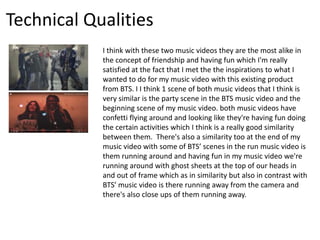 Technical Qualities
I think with these two music videos they are the most alike in
the concept of friendship and having fun which I'm really
satisfied at the fact that I met the the inspirations to what I
wanted to do for my music video with this existing product
from BTS. I I think 1 scene of both music videos that I think is
very similar is the party scene in the BTS music video and the
beginning scene of my music video. both music videos have
confetti flying around and looking like they're having fun doing
the certain activities which I think is a really good similarity
between them. There's also a similarity too at the end of my
music video with some of BTS’ scenes in the run music video is
them running around and having fun in my music video we're
running around with ghost sheets at the top of our heads in
and out of frame which as in similarity but also in contrast with
BTS’ music video is there running away from the camera and
there's also close ups of them running away.
 