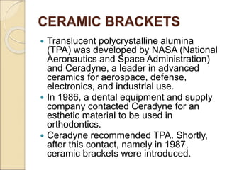 CERAMIC BRACKETS
 Translucent polycrystalline alumina
(TPA) was developed by NASA (National
Aeronautics and Space Administration)
and Ceradyne, a leader in advanced
ceramics for aerospace, defense,
electronics, and industrial use.
 In 1986, a dental equipment and supply
company contacted Ceradyne for an
esthetic material to be used in
orthodontics.
 Ceradyne recommended TPA. Shortly,
after this contact, namely in 1987,
ceramic brackets were introduced.
 