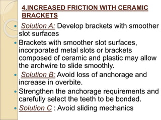 4.INCREASED FRICTION WITH CERAMIC
BRACKETS
 Solution A: Develop brackets with smoother
slot surfaces
 Brackets with smoother slot surfaces,
incorporated metal slots or brackets
composed of ceramic and plastic may allow
the archwire to slide smoothly.
 Solution B: Avoid loss of anchorage and
increase in overbite.
 Strengthen the anchorage requirements and
carefully select the teeth to be bonded.
 Solution C : Avoid sliding mechanics
 