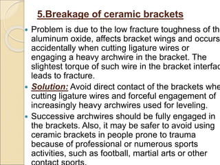 5.Breakage of ceramic brackets
 Problem is due to the low fracture toughness of the
aluminum oxide, affects bracket wings and occurs
accidentally when cutting ligature wires or
engaging a heavy archwire in the bracket. The
slightest torque of such wire in the bracket interfac
leads to fracture.
 Solution: Avoid direct contact of the brackets whe
cutting ligature wires and forceful engagement of
increasingly heavy archwires used for leveling.
 Successive archwires should be fully engaged in
the brackets. Also, it may be safer to avoid using
ceramic brackets in people prone to trauma
because of professional or numerous sports
activities, such as football, martial arts or other
 