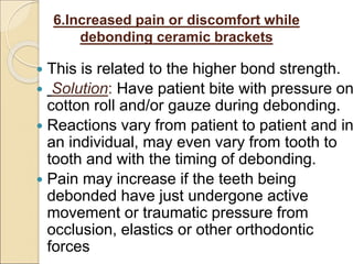 6.Increased pain or discomfort while
debonding ceramic brackets
 This is related to the higher bond strength.
 Solution: Have patient bite with pressure on
cotton roll and/or gauze during debonding.
 Reactions vary from patient to patient and in
an individual, may even vary from tooth to
tooth and with the timing of debonding.
 Pain may increase if the teeth being
debonded have just undergone active
movement or traumatic pressure from
occlusion, elastics or other orthodontic
forces
 