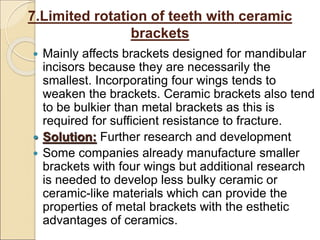 7.Limited rotation of teeth with ceramic
brackets
 Mainly affects brackets designed for mandibular
incisors because they are necessarily the
smallest. Incorporating four wings tends to
weaken the brackets. Ceramic brackets also tend
to be bulkier than metal brackets as this is
required for sufficient resistance to fracture.
 Solution: Further research and development
 Some companies already manufacture smaller
brackets with four wings but additional research
is needed to develop less bulky ceramic or
ceramic-like materials which can provide the
properties of metal brackets with the esthetic
advantages of ceramics.
 
