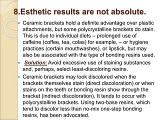 8.Esthetic results are not absolute.
 Ceramic brackets hold a definite advantage over plastic
attachments, but some polycrystalline brackets do stain.
This is due to individual diets – prolonged use of
caffeine (coffee, tea, colas) for example, – or hygiene
practices (certain mouthwashes), or lipstick, but may
also be associated with the type of bonding resins used.
 Solution: Avoid excessive use of staining substances
and, perhaps, select least-discoloring resins.
 Ceramic brackets may look discolored when the
brackets themselves stain (direct discoloration) or when
stains on the teeth or bonding resin show through the
bracket (indirect discoloration). It tends to occur with
polycrystalline brackets. Using two-base resins, which
tend to discolor less than no-mix one-step bonding
resins, has been advocated.
 