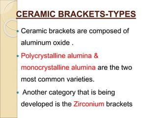 CERAMIC BRACKETS-TYPES
 Ceramic brackets are composed of
aluminum oxide .
 Polycrystalline alumina &
monocrystalline alumina are the two
most common varieties.
 Another category that is being
developed is the Zirconium brackets
 