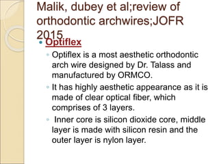 Malik, dubey et al;review of
orthodontic archwires;JOFR
2015
 Optiflex
◦ Optiflex is a most aesthetic orthodontic
arch wire designed by Dr. Talass and
manufactured by ORMCO.
◦ It has highly aesthetic appearance as it is
made of clear optical fiber, which
comprises of 3 layers.
◦ Inner core is silicon dioxide core, middle
layer is made with silicon resin and the
outer layer is nylon layer.
 
