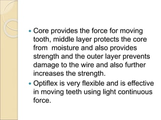  Core provides the force for moving
tooth, middle layer protects the core
from moisture and also provides
strength and the outer layer prevents
damage to the wire and also further
increases the strength.
 Optiflex is very flexible and is effective
in moving teeth using light continuous
force.
 