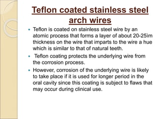 Teflon coated stainless steel
arch wires
 Teflon is coated on stainless steel wire by an
atomic process that forms a layer of about 20-25ìm
thickness on the wire that imparts to the wire a hue
which is similar to that of natural teeth.
 Teflon coating protects the underlying wire from
the corrosion process.
 However, corrosion of the underlying wire is likely
to take place if it is used for longer period in the
oral cavity since this coating is subject to flaws that
may occur during clinical use.
 