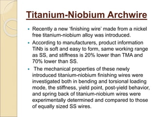 Titanium-Niobium Archwire
 Recently a new ‘finishing wire’ made from a nickel
free titanium-niobium alloy was introduced.
 According to manufacturers, product information
TiNb is soft and easy to form, same working range
as SS, and stiffness is 20% lower than TMA and
70% lower than SS.
 The mechanical properties of these newly
introduced titanium-niobium finishing wires were
investigated both in bending and torsional loading
mode, the stiffness, yield point, post-yield behavior,
and spring back of titanium-niobium wires were
experimentally determined and compared to those
of equally sized SS wires.
 
