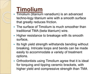 Timolium
 Timolium (titanium vanadium) is an advanced
techno-logy titanium wire with a smooth surface
that greatly reduces friction.
 The surface of Timolium is much smoother than
traditional TMA (beta titanium) wire.
 Higher resistance to breakage with its smooth
surface,
 Its high yield strength withstands bending without
breaking. Intricate loops and bends can be made
easily to accommodate a variety of treatment
options.
 Orthodontists using Timolium agree that it is ideal
for torquing and tipping ceramic brackets, with
higher yield and compressive strength than TMA
 