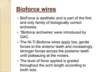 Bioforce wires
 BioForce is aesthetic and is part of the first
and only family of biologically correct
archwires.
 “Bioforce archwires’ were introduced by
GAC.
 The Ni-Ti Bioforce wires apply low, gentle
forces to the anterior teeth and increasingly
stronger forces across the posterior teeth
until plateauing at the molars.
 The level of force applied is graded
throughout the arch length according to
tooth size.
 