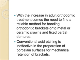  With the increase in adult orthodontic
treatment comes the need to find a
reliable method for bonding
orthodontic brackets onto metal or
ceramic crowns and fixed partial
dentures.
 Conventional acid etching is
ineffective in the preparation of
porcelain surfaces for mechanical
retention of brackets.
 