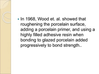  In 1968, Wood et. al. showed that
roughening the porcelain surface,
adding a porcelain primer, and using a
highly filled adhesive resin when
bonding to glazed porcelain added
progressively to bond strength..
 