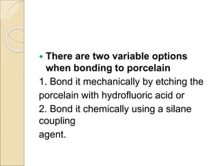  There are two variable options
when bonding to porcelain
1. Bond it mechanically by etching the
porcelain with hydrofluoric acid or
2. Bond it chemically using a silane
coupling
agent.
 